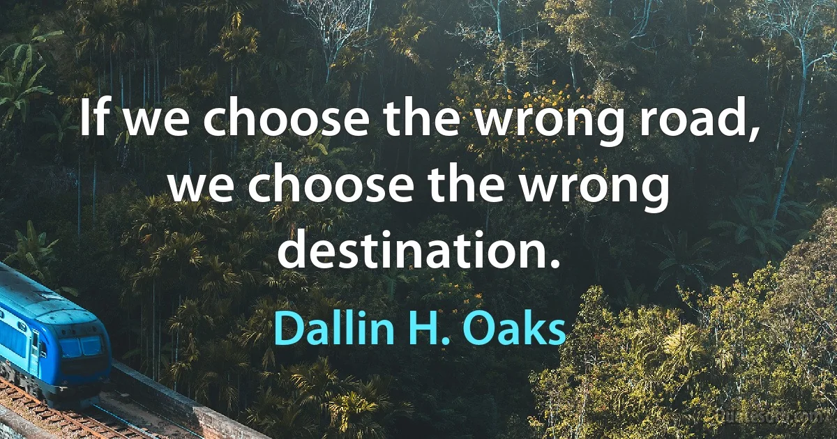 If we choose the wrong road, we choose the wrong destination. (Dallin H. Oaks)