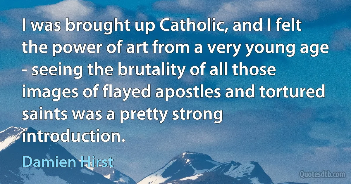 I was brought up Catholic, and I felt the power of art from a very young age - seeing the brutality of all those images of flayed apostles and tortured saints was a pretty strong introduction. (Damien Hirst)