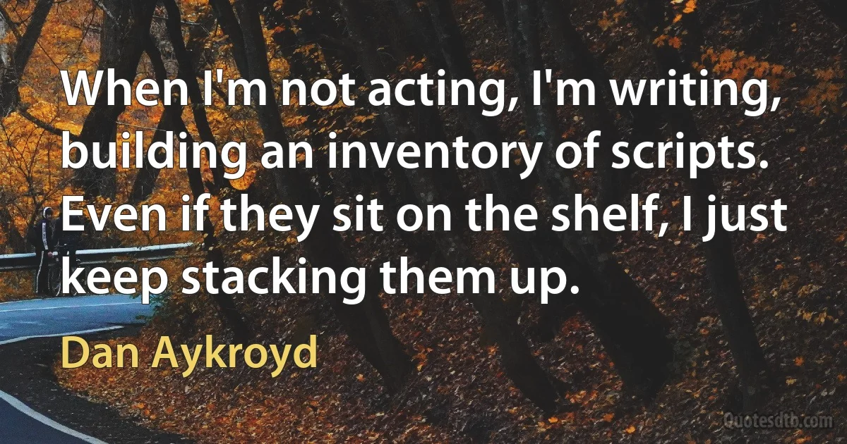 When I'm not acting, I'm writing, building an inventory of scripts. Even if they sit on the shelf, I just keep stacking them up. (Dan Aykroyd)