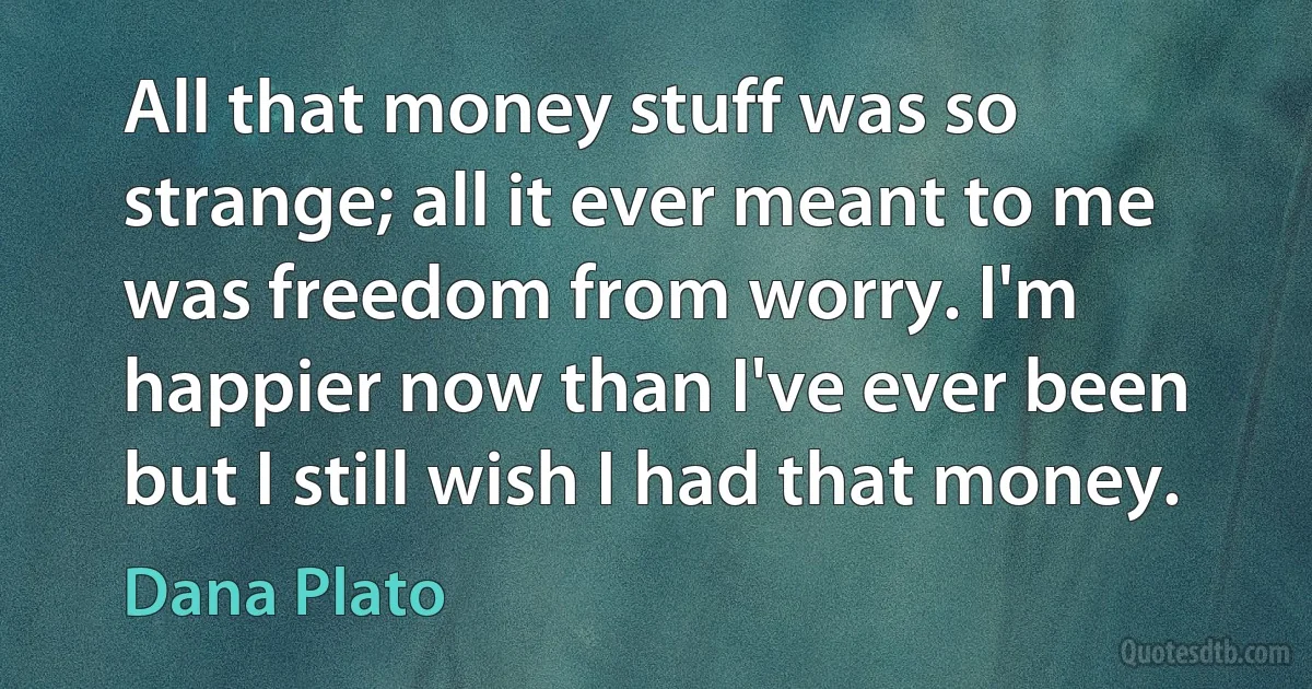 All that money stuff was so strange; all it ever meant to me was freedom from worry. I'm happier now than I've ever been but I still wish I had that money. (Dana Plato)