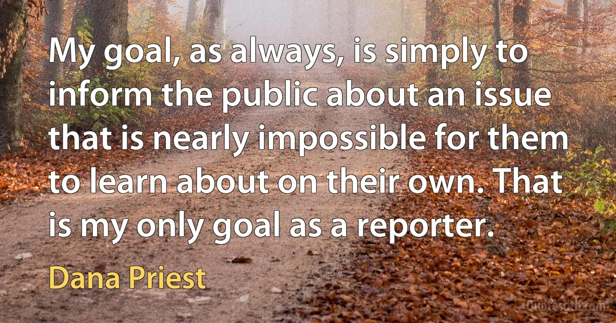 My goal, as always, is simply to inform the public about an issue that is nearly impossible for them to learn about on their own. That is my only goal as a reporter. (Dana Priest)