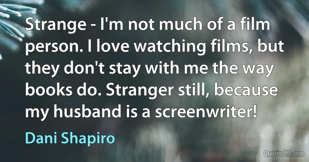 Strange - I'm not much of a film person. I love watching films, but they don't stay with me the way books do. Stranger still, because my husband is a screenwriter! (Dani Shapiro)