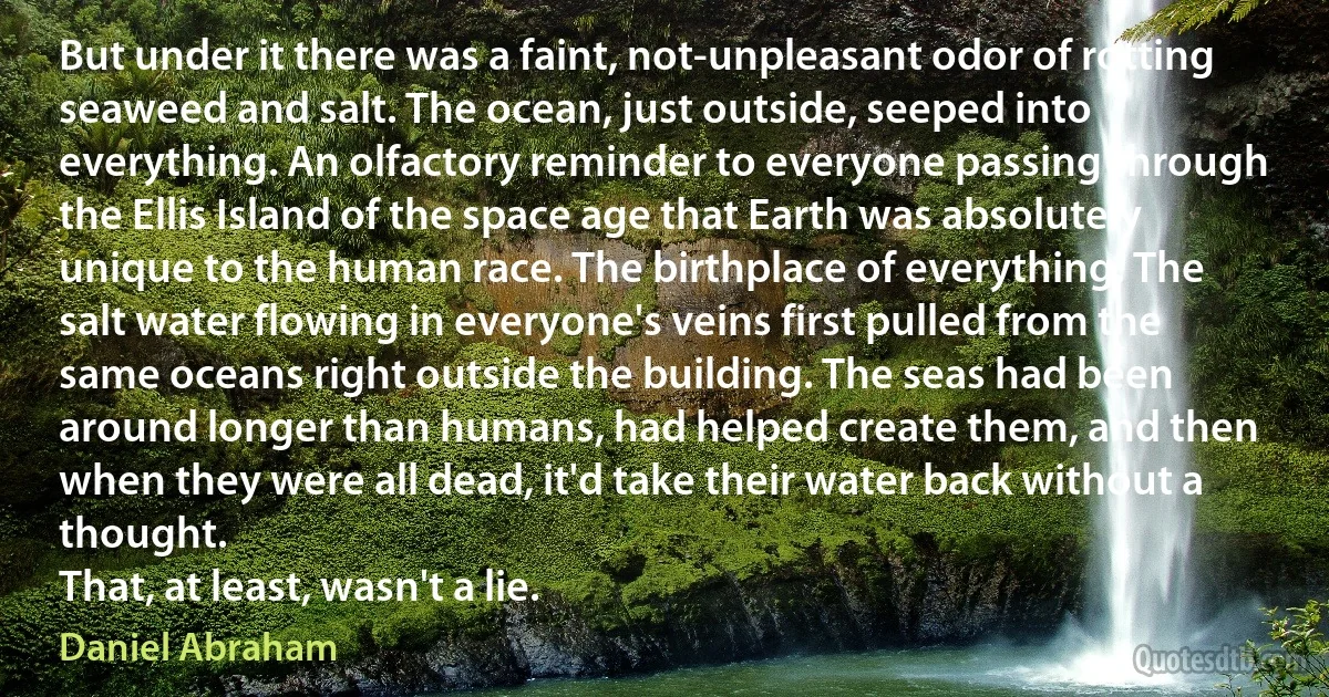 But under it there was a faint, not-unpleasant odor of rotting seaweed and salt. The ocean, just outside, seeped into everything. An olfactory reminder to everyone passing through the Ellis Island of the space age that Earth was absolutely unique to the human race. The birthplace of everything. The salt water flowing in everyone's veins first pulled from the same oceans right outside the building. The seas had been around longer than humans, had helped create them, and then when they were all dead, it'd take their water back without a thought.
That, at least, wasn't a lie. (Daniel Abraham)