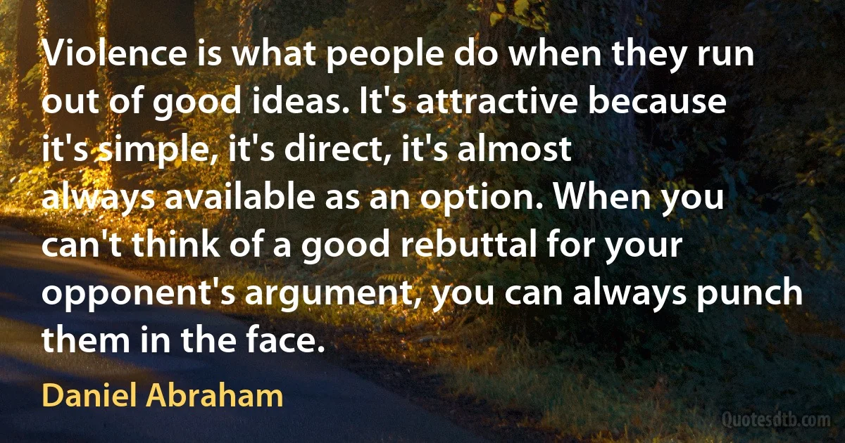 Violence is what people do when they run out of good ideas. It's attractive because it's simple, it's direct, it's almost always available as an option. When you can't think of a good rebuttal for your opponent's argument, you can always punch them in the face. (Daniel Abraham)