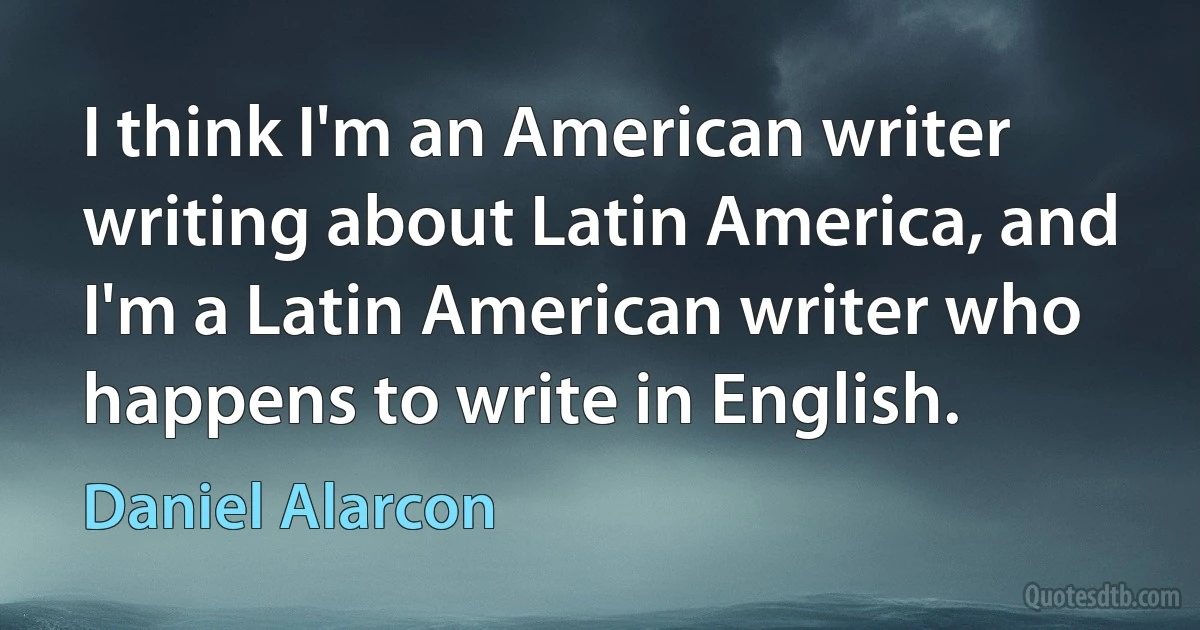 I think I'm an American writer writing about Latin America, and I'm a Latin American writer who happens to write in English. (Daniel Alarcon)