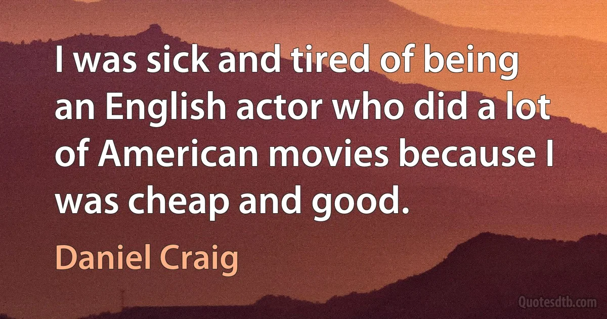 I was sick and tired of being an English actor who did a lot of American movies because I was cheap and good. (Daniel Craig)