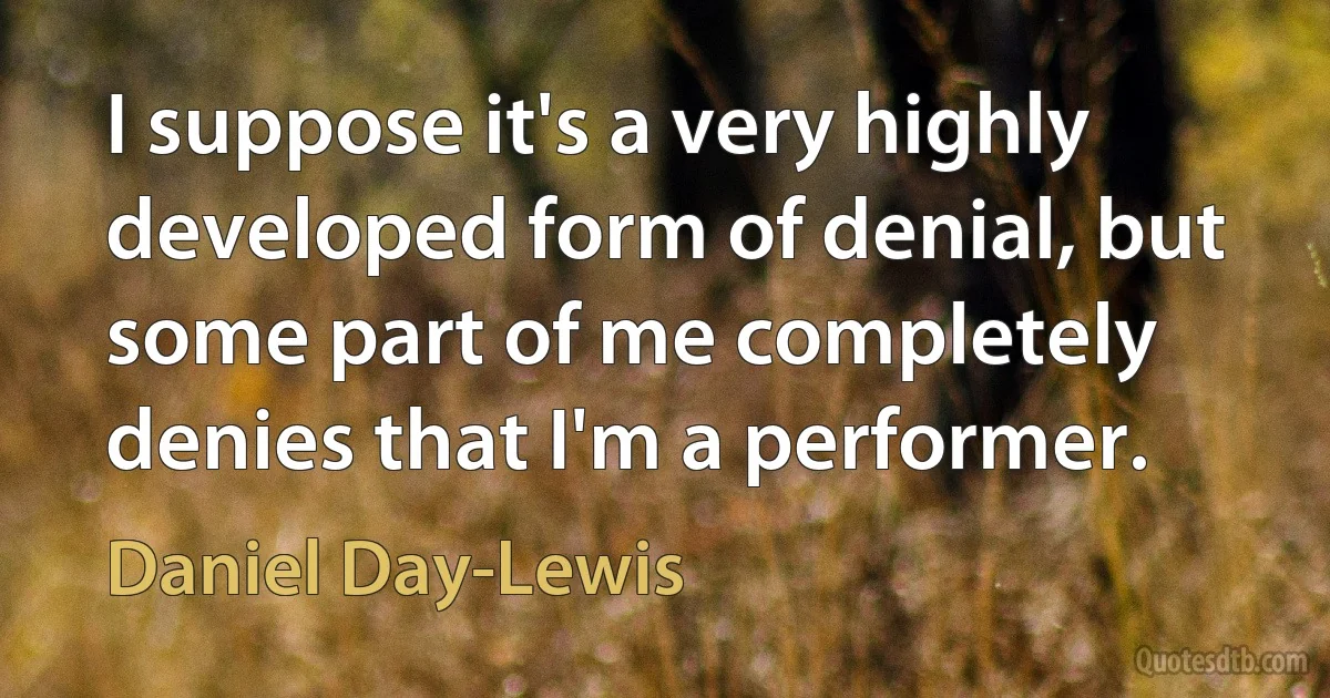 I suppose it's a very highly developed form of denial, but some part of me completely denies that I'm a performer. (Daniel Day-Lewis)