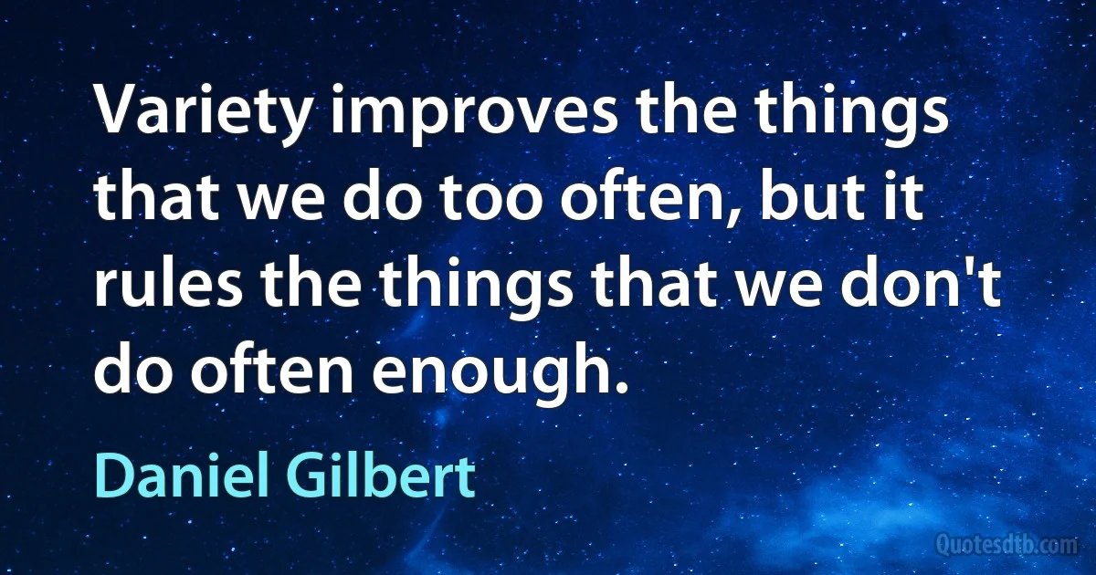 Variety improves the things that we do too often, but it rules the things that we don't do often enough. (Daniel Gilbert)