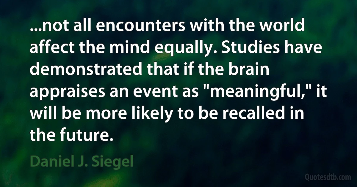 ...not all encounters with the world affect the mind equally. Studies have demonstrated that if the brain appraises an event as "meaningful," it will be more likely to be recalled in the future. (Daniel J. Siegel)