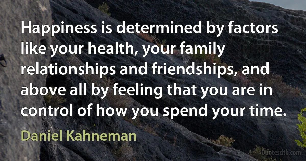 Happiness is determined by factors like your health, your family relationships and friendships, and above all by feeling that you are in control of how you spend your time. (Daniel Kahneman)