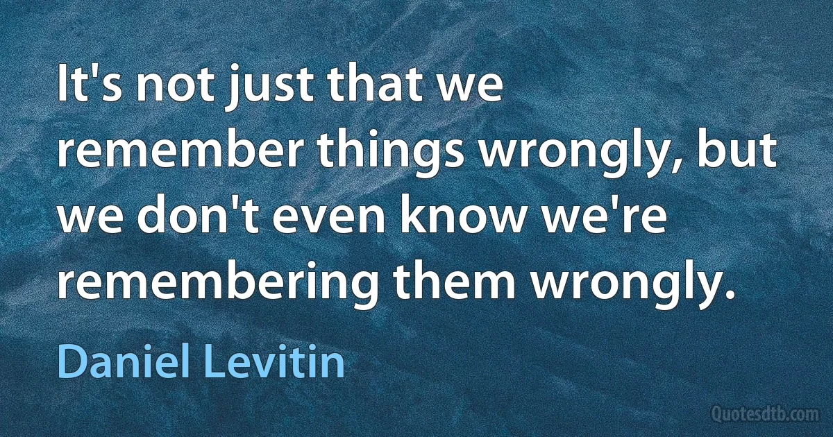 It's not just that we remember things wrongly, but we don't even know we're remembering them wrongly. (Daniel Levitin)