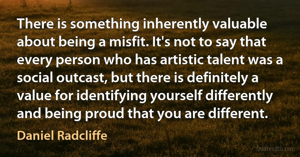 There is something inherently valuable about being a misfit. It's not to say that every person who has artistic talent was a social outcast, but there is definitely a value for identifying yourself differently and being proud that you are different. (Daniel Radcliffe)