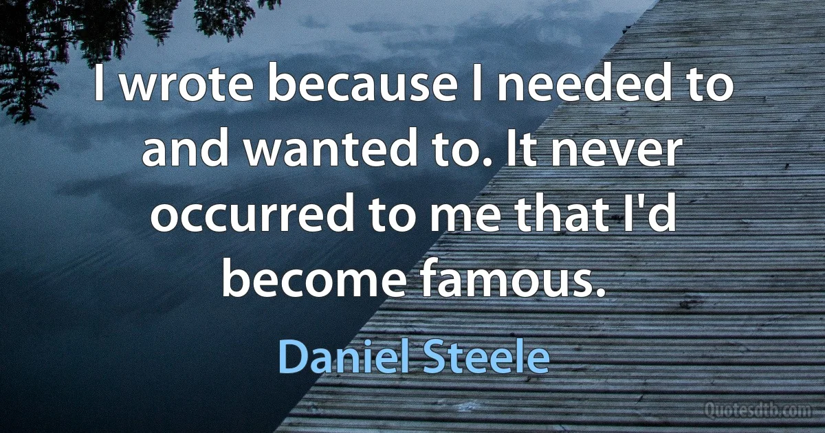 I wrote because I needed to and wanted to. It never occurred to me that I'd become famous. (Daniel Steele)