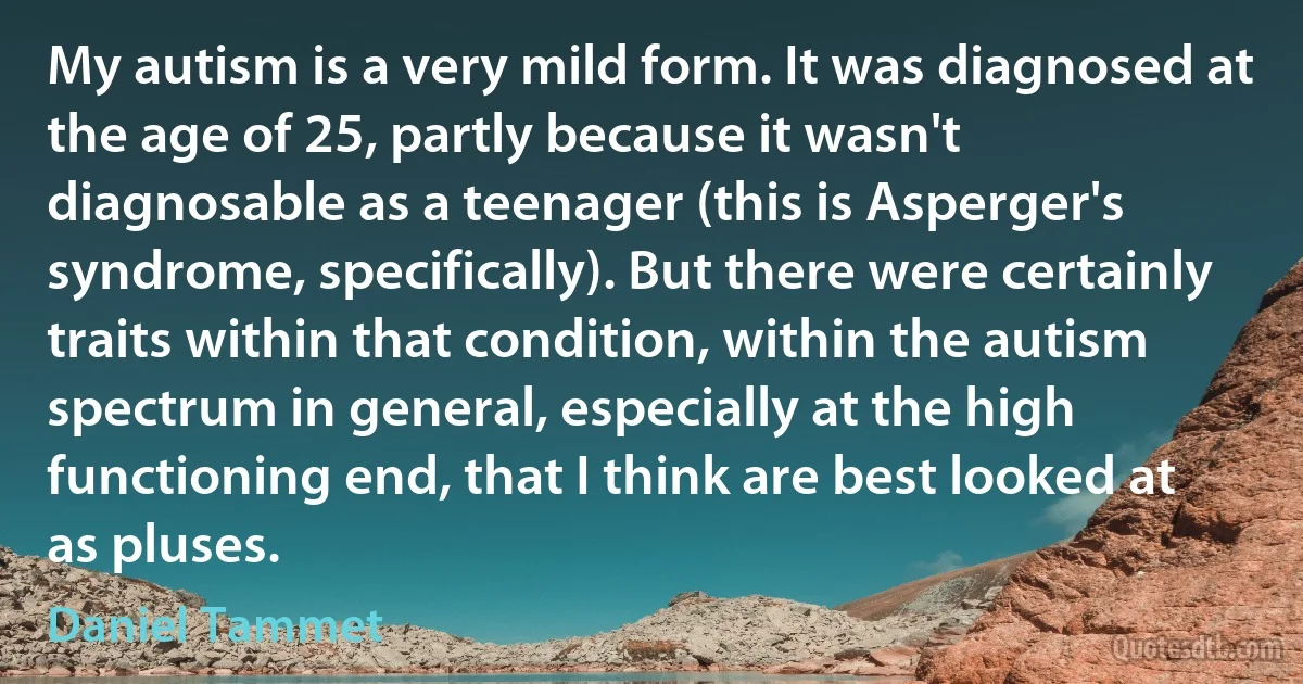 My autism is a very mild form. It was diagnosed at the age of 25, partly because it wasn't diagnosable as a teenager (this is Asperger's syndrome, specifically). But there were certainly traits within that condition, within the autism spectrum in general, especially at the high functioning end, that I think are best looked at as pluses. (Daniel Tammet)