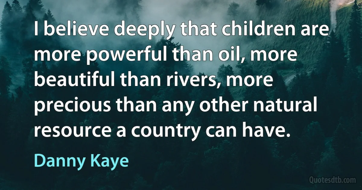 I believe deeply that children are more powerful than oil, more beautiful than rivers, more precious than any other natural resource a country can have. (Danny Kaye)