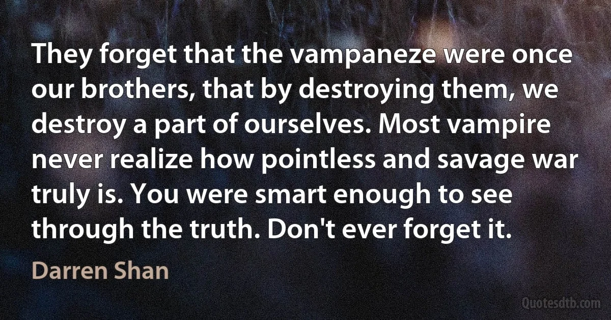 They forget that the vampaneze were once our brothers, that by destroying them, we destroy a part of ourselves. Most vampire never realize how pointless and savage war truly is. You were smart enough to see through the truth. Don't ever forget it. (Darren Shan)