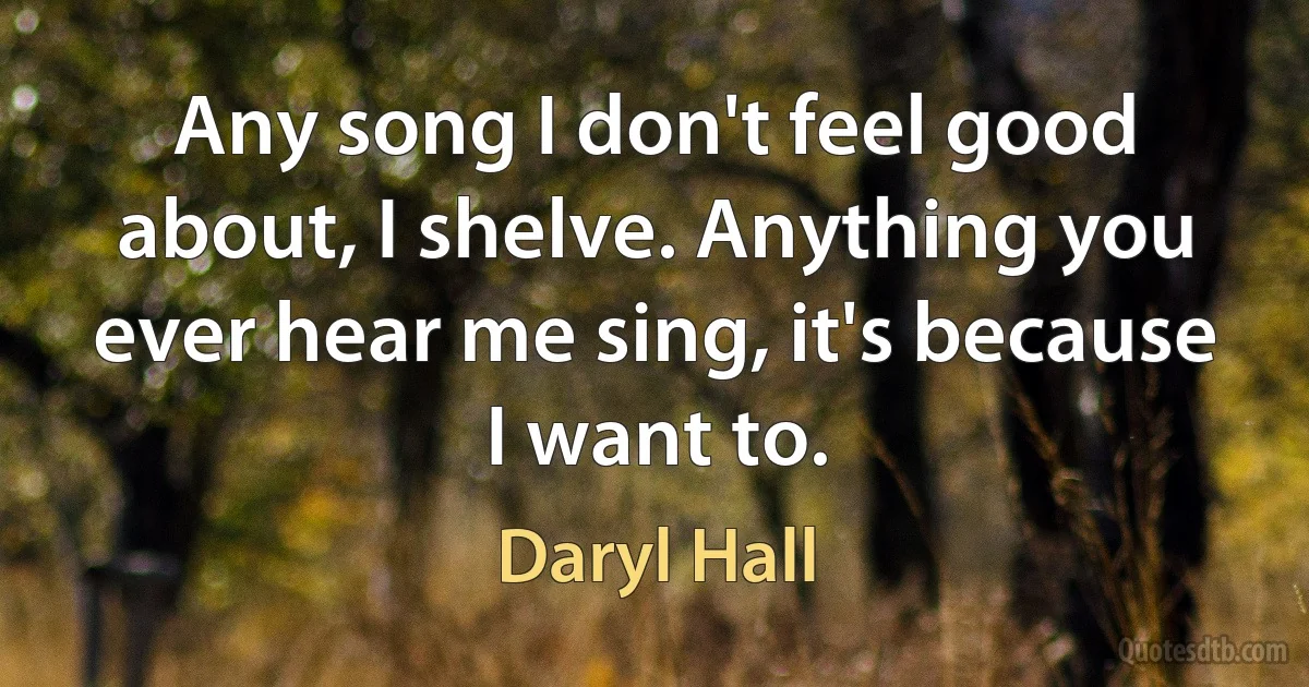 Any song I don't feel good about, I shelve. Anything you ever hear me sing, it's because I want to. (Daryl Hall)