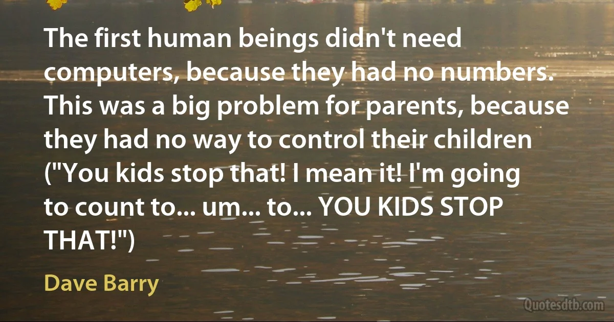 The first human beings didn't need computers, because they had no numbers. This was a big problem for parents, because they had no way to control their children ("You kids stop that! I mean it! I'm going to count to... um... to... YOU KIDS STOP THAT!") (Dave Barry)