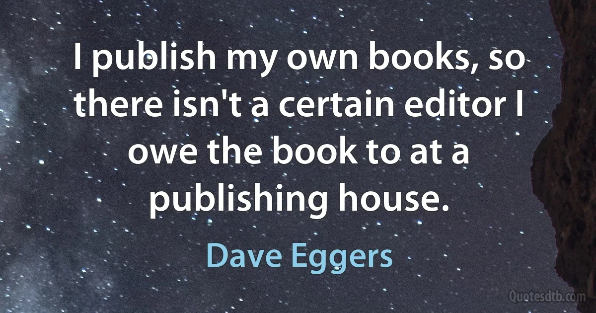 I publish my own books, so there isn't a certain editor I owe the book to at a publishing house. (Dave Eggers)