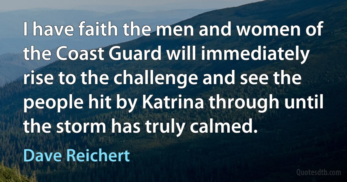 I have faith the men and women of the Coast Guard will immediately rise to the challenge and see the people hit by Katrina through until the storm has truly calmed. (Dave Reichert)