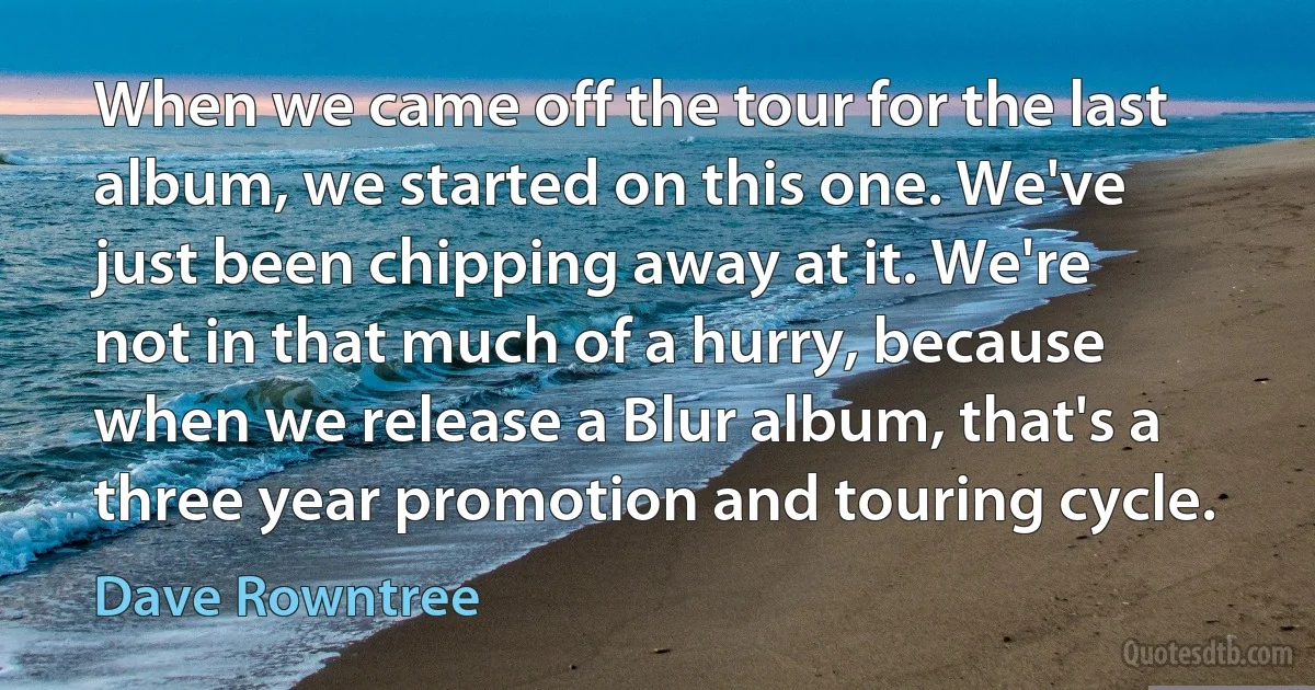 When we came off the tour for the last album, we started on this one. We've just been chipping away at it. We're not in that much of a hurry, because when we release a Blur album, that's a three year promotion and touring cycle. (Dave Rowntree)