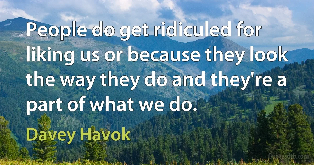 People do get ridiculed for liking us or because they look the way they do and they're a part of what we do. (Davey Havok)