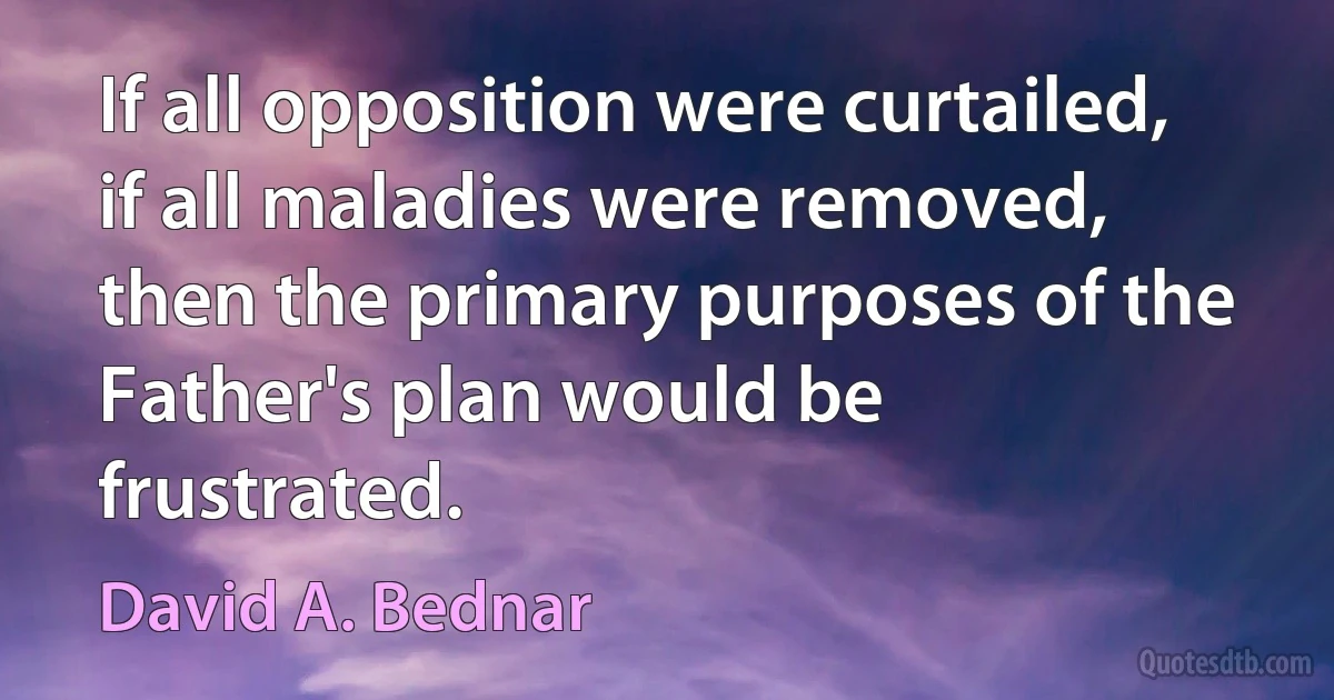 If all opposition were curtailed, if all maladies were removed, then the primary purposes of the Father's plan would be frustrated. (David A. Bednar)