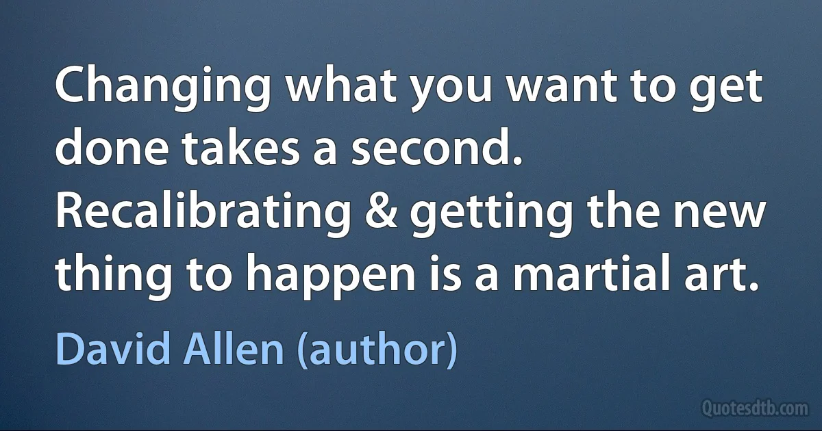 Changing what you want to get done takes a second. Recalibrating & getting the new thing to happen is a martial art. (David Allen (author))