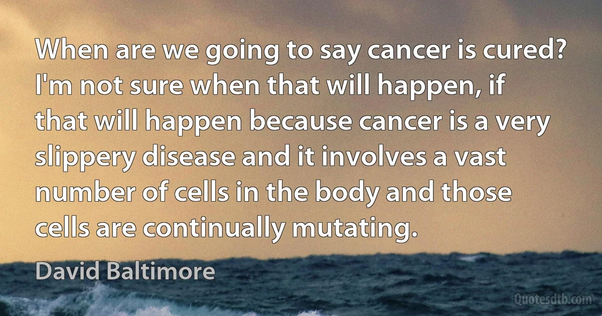 When are we going to say cancer is cured? I'm not sure when that will happen, if that will happen because cancer is a very slippery disease and it involves a vast number of cells in the body and those cells are continually mutating. (David Baltimore)