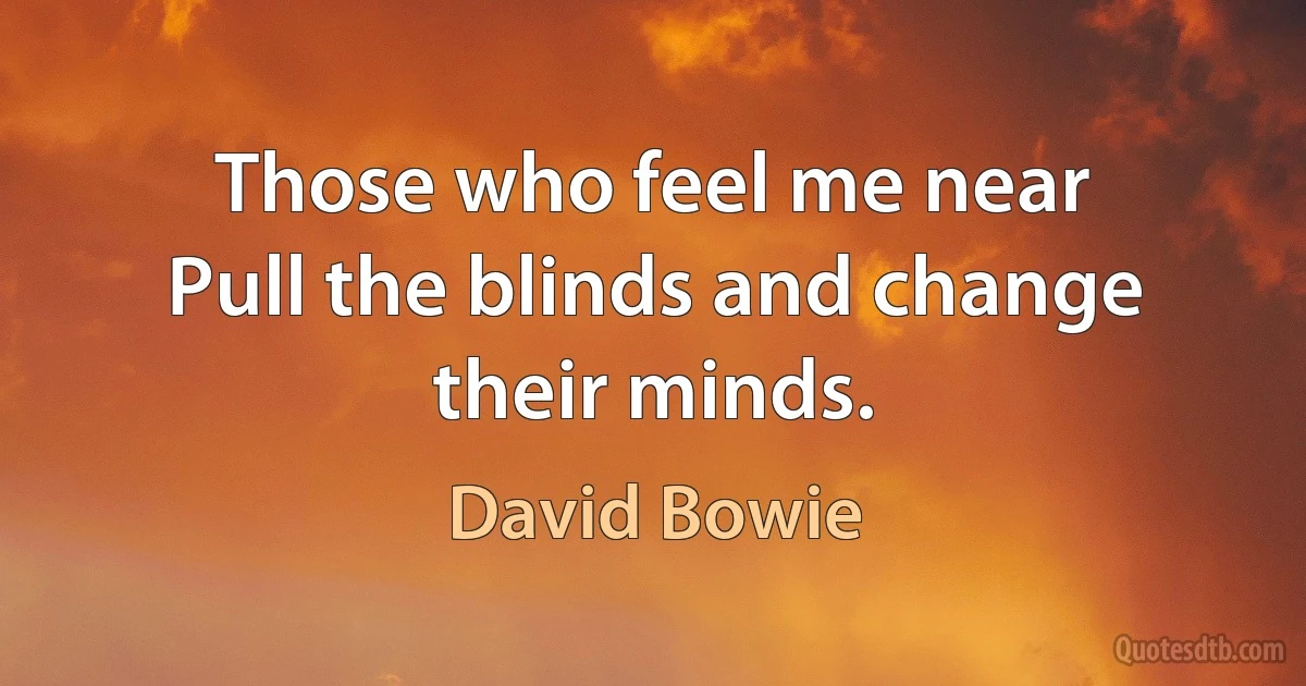 Those who feel me near
Pull the blinds and change their minds. (David Bowie)