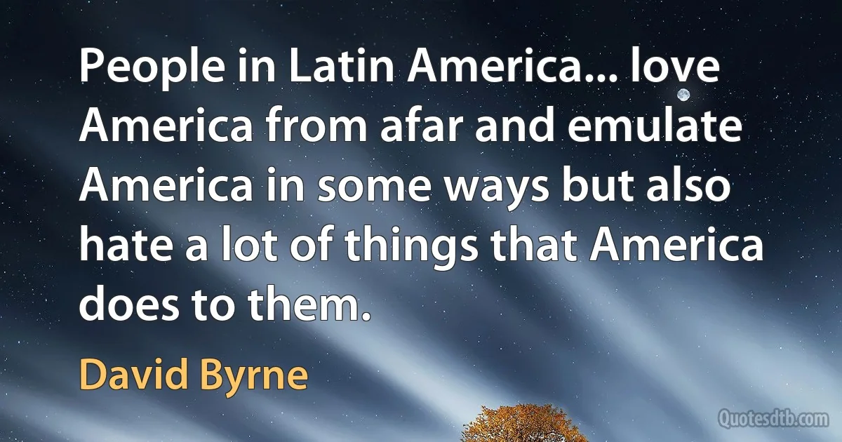 People in Latin America... love America from afar and emulate America in some ways but also hate a lot of things that America does to them. (David Byrne)