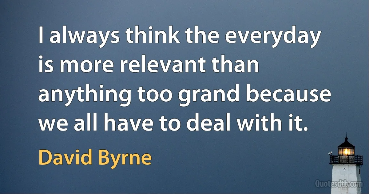 I always think the everyday is more relevant than anything too grand because we all have to deal with it. (David Byrne)