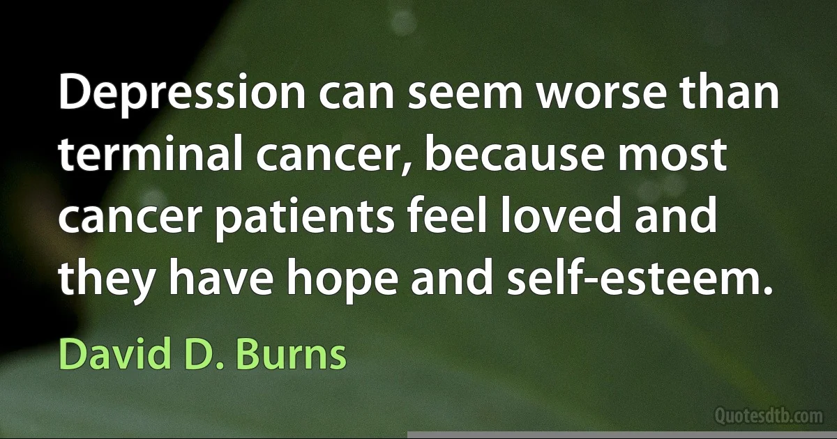 Depression can seem worse than terminal cancer, because most cancer patients feel loved and they have hope and self-esteem. (David D. Burns)