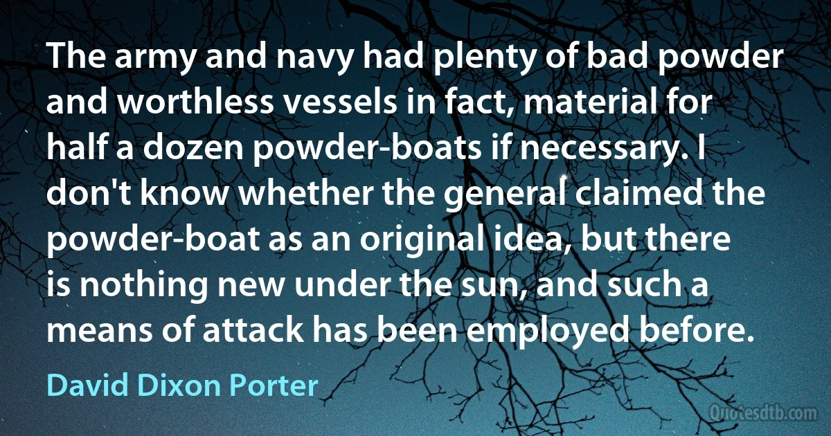 The army and navy had plenty of bad powder and worthless vessels in fact, material for half a dozen powder-boats if necessary. I don't know whether the general claimed the powder-boat as an original idea, but there is nothing new under the sun, and such a means of attack has been employed before. (David Dixon Porter)