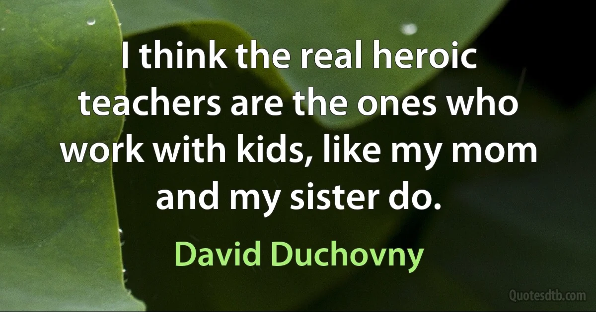 I think the real heroic teachers are the ones who work with kids, like my mom and my sister do. (David Duchovny)