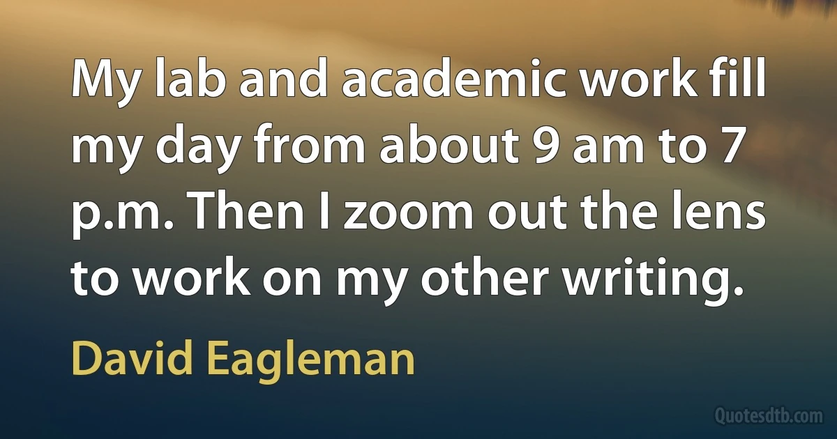 My lab and academic work fill my day from about 9 am to 7 p.m. Then I zoom out the lens to work on my other writing. (David Eagleman)