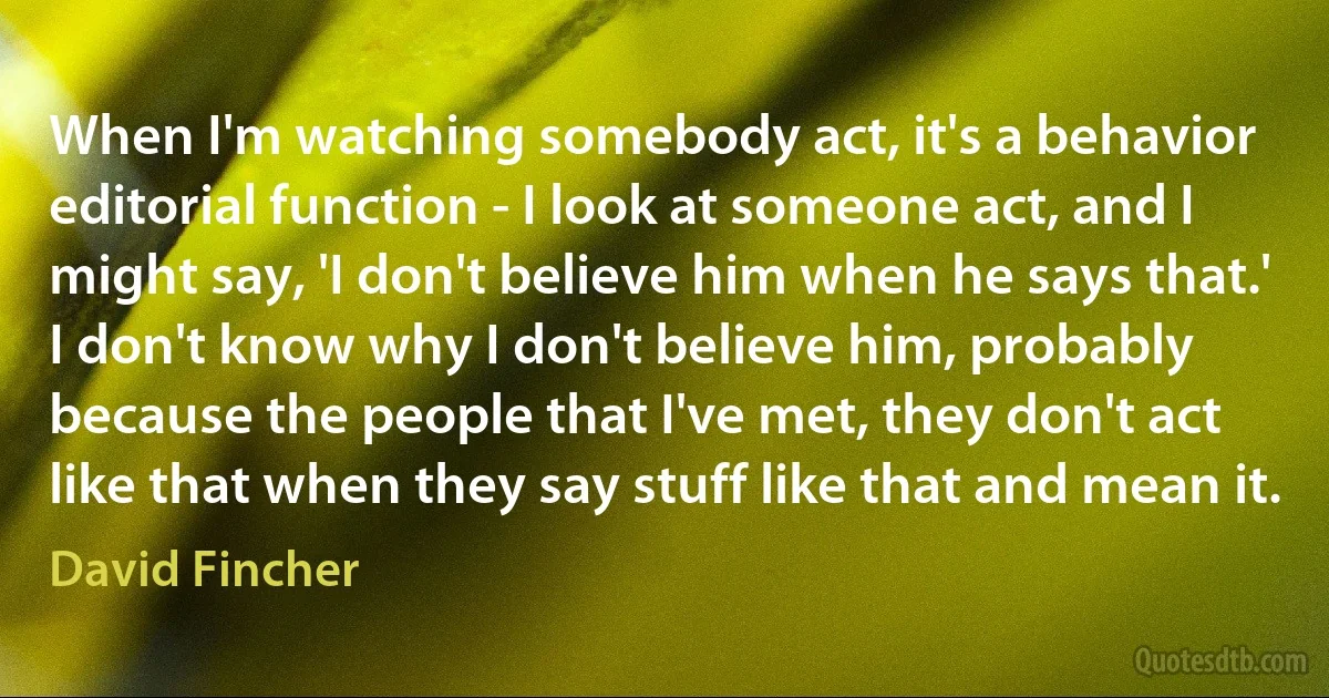 When I'm watching somebody act, it's a behavior editorial function - I look at someone act, and I might say, 'I don't believe him when he says that.' I don't know why I don't believe him, probably because the people that I've met, they don't act like that when they say stuff like that and mean it. (David Fincher)