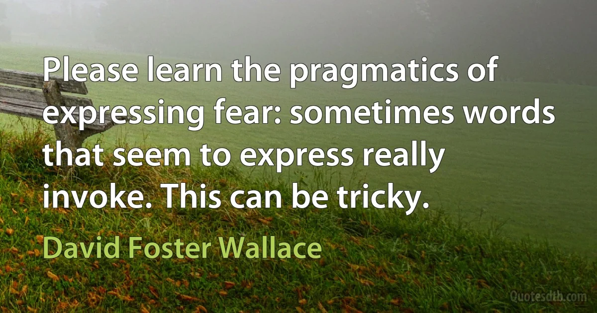 Please learn the pragmatics of expressing fear: sometimes words that seem to express really invoke. This can be tricky. (David Foster Wallace)