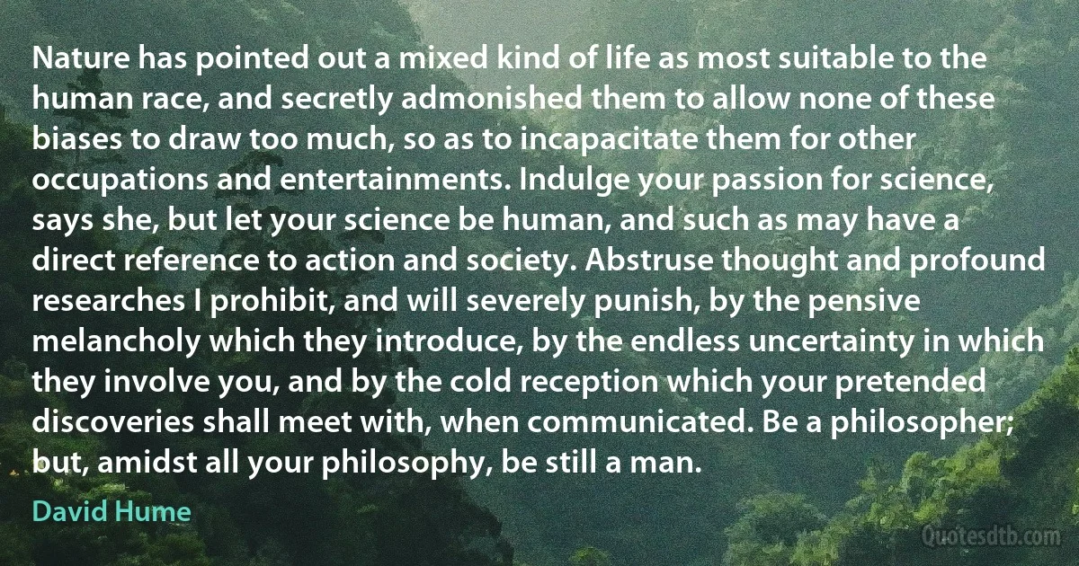 Nature has pointed out a mixed kind of life as most suitable to the human race, and secretly admonished them to allow none of these biases to draw too much, so as to incapacitate them for other occupations and entertainments. Indulge your passion for science, says she, but let your science be human, and such as may have a direct reference to action and society. Abstruse thought and profound researches I prohibit, and will severely punish, by the pensive melancholy which they introduce, by the endless uncertainty in which they involve you, and by the cold reception which your pretended discoveries shall meet with, when communicated. Be a philosopher; but, amidst all your philosophy, be still a man. (David Hume)