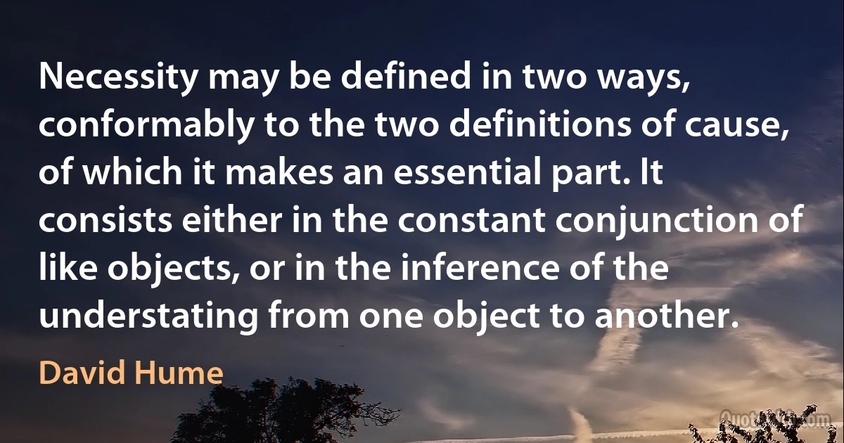 Necessity may be defined in two ways, conformably to the two definitions of cause, of which it makes an essential part. It consists either in the constant conjunction of like objects, or in the inference of the understating from one object to another. (David Hume)