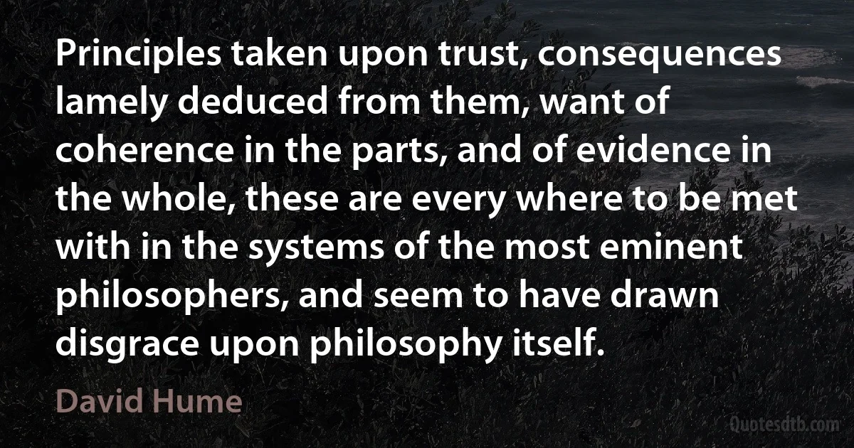 Principles taken upon trust, consequences lamely deduced from them, want of coherence in the parts, and of evidence in the whole, these are every where to be met with in the systems of the most eminent philosophers, and seem to have drawn disgrace upon philosophy itself. (David Hume)