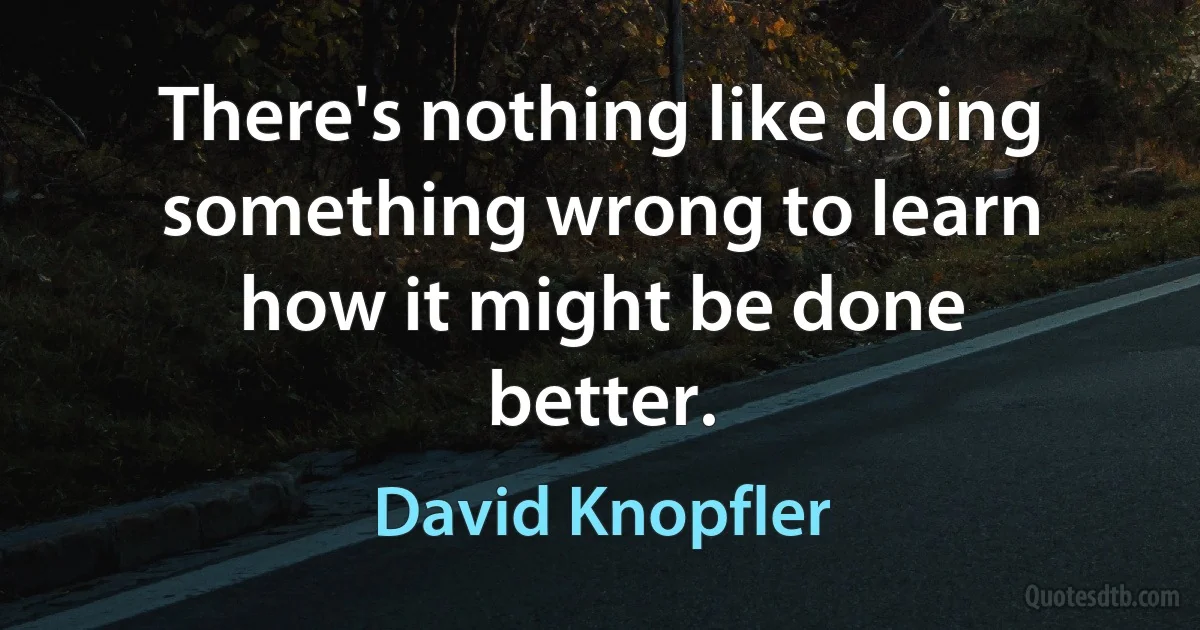 There's nothing like doing something wrong to learn how it might be done better. (David Knopfler)