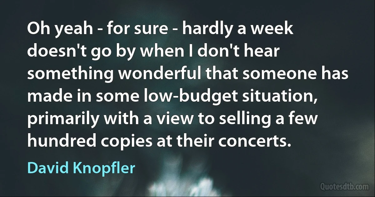 Oh yeah - for sure - hardly a week doesn't go by when I don't hear something wonderful that someone has made in some low-budget situation, primarily with a view to selling a few hundred copies at their concerts. (David Knopfler)