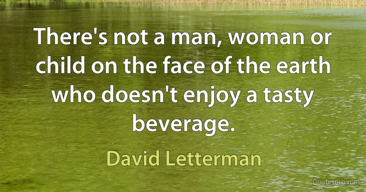 There's not a man, woman or child on the face of the earth who doesn't enjoy a tasty beverage. (David Letterman)