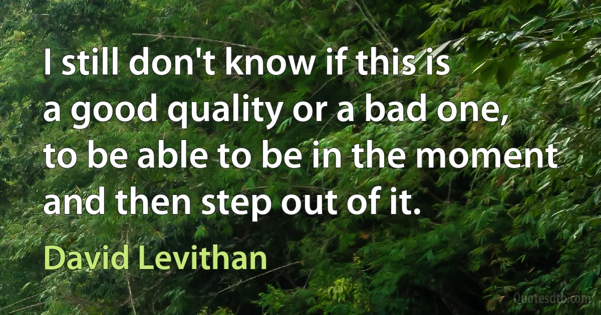 I still don't know if this is a good quality or a bad one, to be able to be in the moment and then step out of it. (David Levithan)