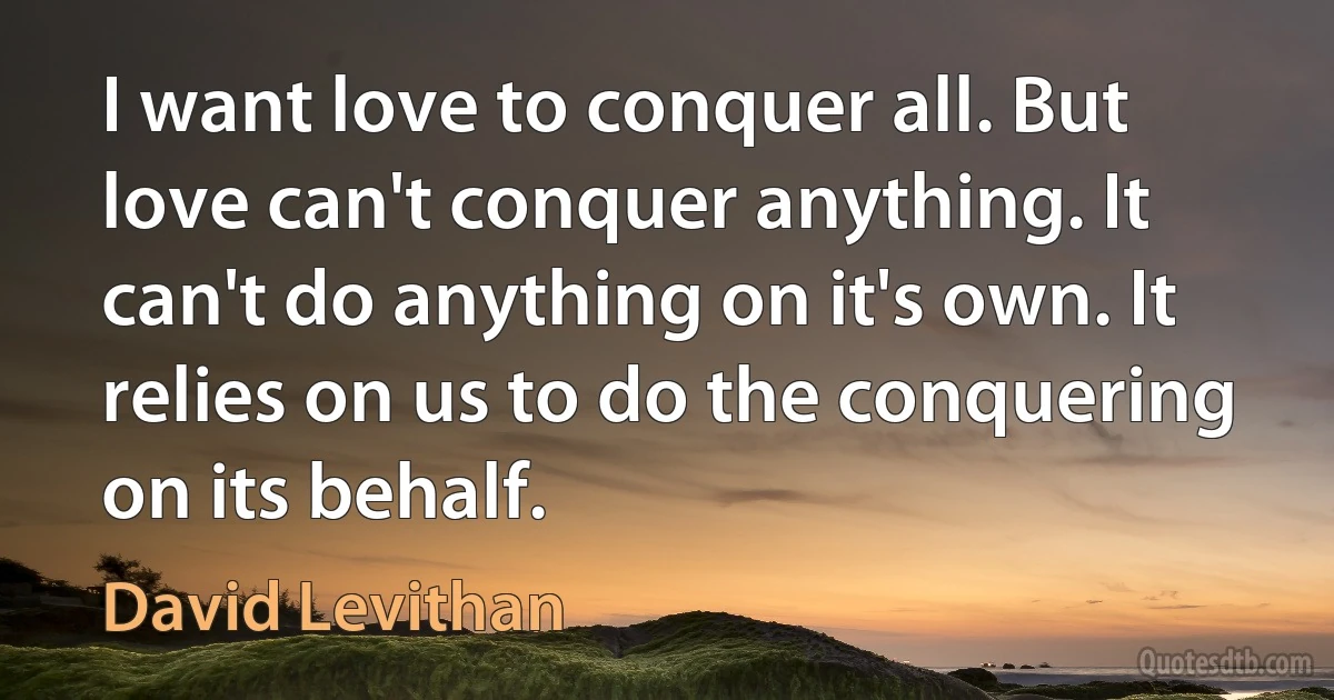 I want love to conquer all. But love can't conquer anything. It can't do anything on it's own. It relies on us to do the conquering on its behalf. (David Levithan)