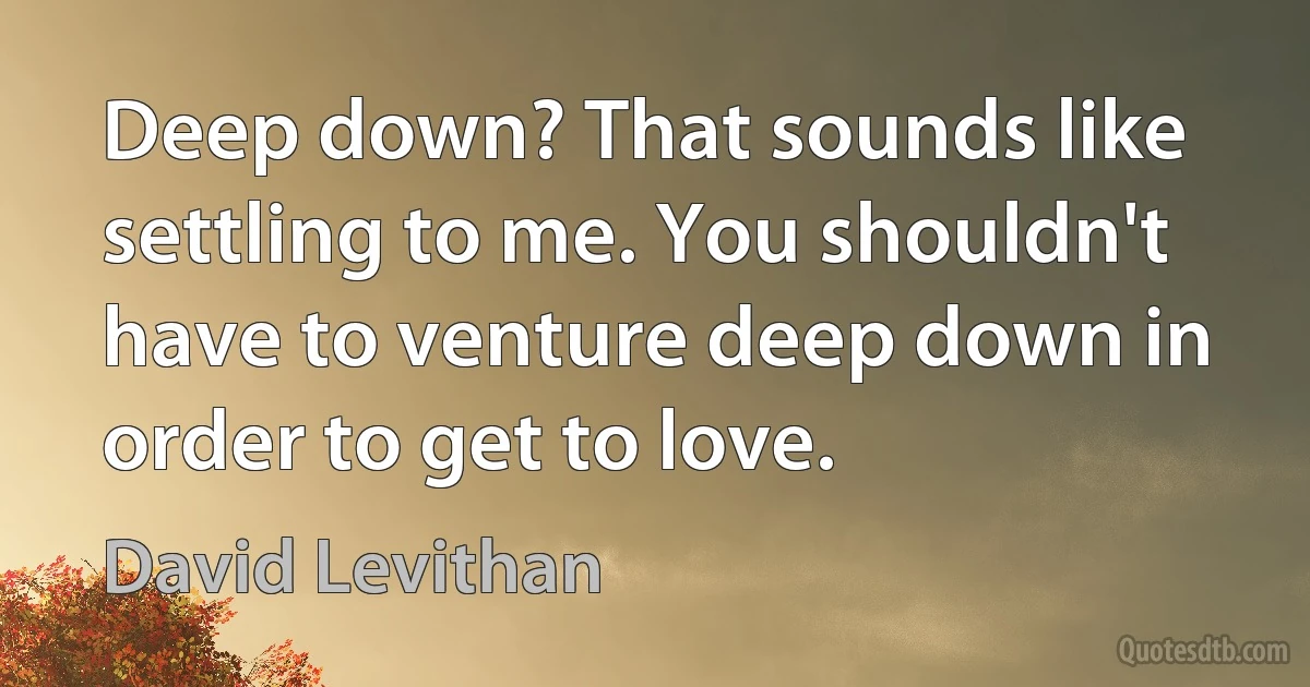 Deep down? That sounds like settling to me. You shouldn't have to venture deep down in order to get to love. (David Levithan)