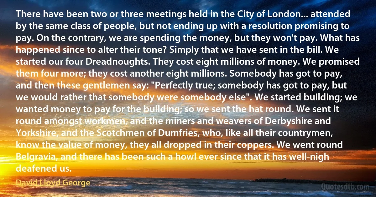 There have been two or three meetings held in the City of London... attended by the same class of people, but not ending up with a resolution promising to pay. On the contrary, we are spending the money, but they won't pay. What has happened since to alter their tone? Simply that we have sent in the bill. We started our four Dreadnoughts. They cost eight millions of money. We promised them four more; they cost another eight millions. Somebody has got to pay, and then these gentlemen say: "Perfectly true; somebody has got to pay, but we would rather that somebody were somebody else". We started building; we wanted money to pay for the building; so we sent the hat round. We sent it round amongst workmen, and the miners and weavers of Derbyshire and Yorkshire, and the Scotchmen of Dumfries, who, like all their countrymen, know the value of money, they all dropped in their coppers. We went round Belgravia, and there has been such a howl ever since that it has well-nigh deafened us. (David Lloyd George)