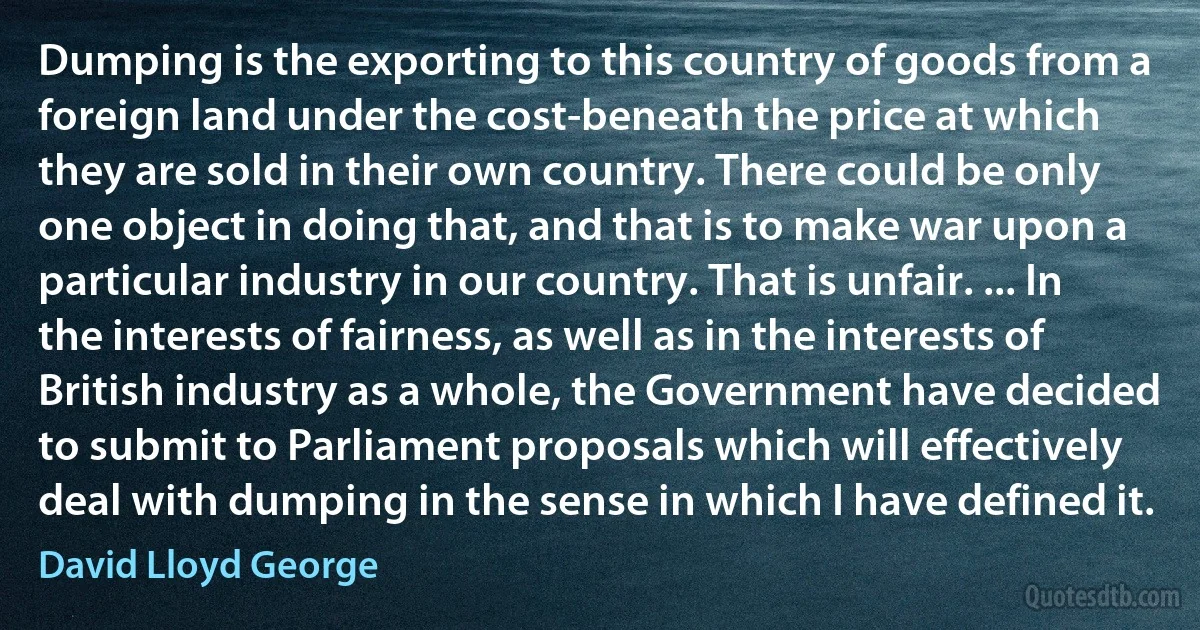 Dumping is the exporting to this country of goods from a foreign land under the cost-beneath the price at which they are sold in their own country. There could be only one object in doing that, and that is to make war upon a particular industry in our country. That is unfair. ... In the interests of fairness, as well as in the interests of British industry as a whole, the Government have decided to submit to Parliament proposals which will effectively deal with dumping in the sense in which I have defined it. (David Lloyd George)