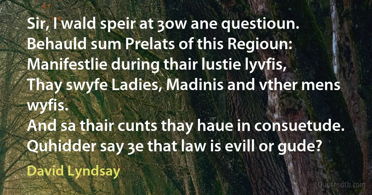 Sir, I wald speir at ȝow ane questioun.
Behauld sum Prelats of this Regioun:
Manifestlie during thair lustie lyvfis,
Thay swyfe Ladies, Madinis and vther mens wyfis.
And sa thair cunts thay haue in consuetude.
Quhidder say ȝe that law is evill or gude? (David Lyndsay)